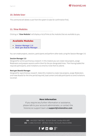 10. Delete User
This command will delete a user from the system (it asks for confirmation first).
11. View Modules
Clicking on “View Modules” will display a list of links to the modules that are available to you.
You can create projects, sessions, participants and perform other tasks using the Session Manager 2.0.
Session Manager 2.0
Designed for online synchronous research. In this module you can create new projects, assign
Moderators and prepare sessions within them for the pre-designated times. Then having loaded the
requisite participants, send invitations via email to invite them to attend.
Next-gen Boards Manager
Designed for asynchronous research. Select this module to create new projects, assign Moderators
and make Boards for the time period required, load content and add participants to send invitations
via email.
UK: +44 (0)20 7788 7821 26 York Street, London W1U 6PZ
US: +1 (866) 412 0154 189 Main Street, Yarmouth, Maine 04096
More Information
If you require any further information or assistance,
please talk to your account administrator, or contact the
VisionsLive support team at support@visionslive.com
Page 8 of 8
 