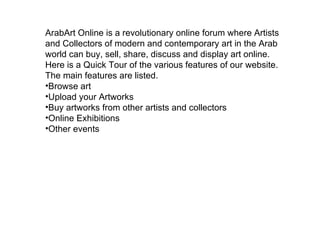 ArabArt Online is a revolutionary online forum where Artists and Collectors of modern and contemporary art in the Arab world can buy, sell, share, discuss and display art online. Here is a Quick Tour of the various features of our website. The main features are listed. Browse art  Upload your Artworks Buy artworks from other artists and collectors Online Exhibitions Other events 