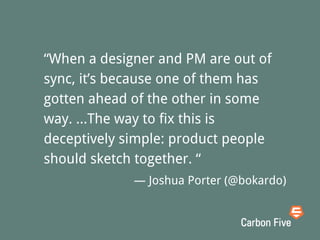 “When a designer and PM are out of
sync, it’s because one of them has
gotten ahead of the other in some
way. ...The way to fix this is
deceptively simple: product people
should sketch together. “
— Joshua Porter (@bokardo)
 