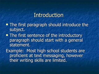 Introduction  The first paragraph should introduce the subject. The first sentence of the introductory paragraph should start with a general statement. Example:  Most high school students are proficient at text messaging, however their writing skills are limited. 
