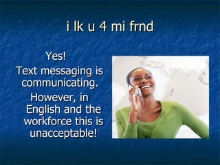 i lk u 4 mi frnd Yes!  Text messaging is communicating.  However, in English and the workforce this is unacceptable! 