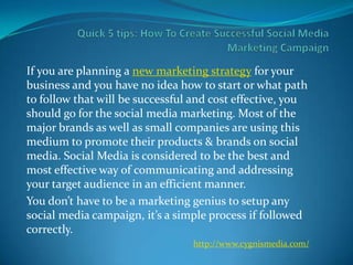 If you are planning a new marketing strategy for your
business and you have no idea how to start or what path
to follow that will be successful and cost effective, you
should go for the social media marketing. Most of the
major brands as well as small companies are using this
medium to promote their products & brands on social
media. Social Media is considered to be the best and
most effective way of communicating and addressing
your target audience in an efficient manner.
You don’t have to be a marketing genius to setup any
social media campaign, it’s a simple process if followed
correctly.
                                 http://www.cygnismedia.com/
 