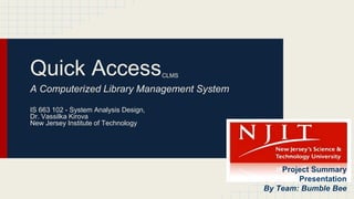 Quick AccessCLMS
A Computerized Library Management System
IS 663 102 - System Analysis Design,
Dr. Vassilka Kirova
New Jersey Institute of Technology
Project Summary
Presentation
By Team: Bumble Bee
 