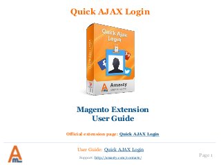 Quick AJAX Login
Magento Extension
User Guide
Official extension page: Quick AJAX Login
User Guide: Quick AJAX Login
Support: http://amasty.com/contacts/ Page 1
 