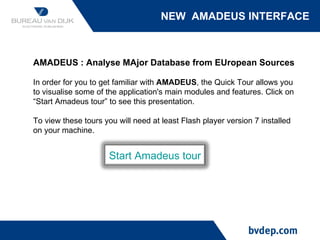 NEW  AMADEUS INTERFACE AMADEUS : Analyse MAjor Database from EUropean Sources In order for you to get familiar with  AMADEUS , the Quick Tour allows you to visualise some of the application's main modules and features. Click on “Start Amadeus tour” to see this presentation. To view these tours you will need at least Flash player version 7 installed on your machine. Start Amadeus tour 