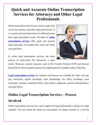 Quick and Accurate Online Transcription
    Services for Attorneys and Other Legal
                 Professionals
Online transcription has become a much sought after
service by attorneys and other legal professionals. It
is a secure and convenient choice to efficiently meet
their legal transcription needs. Providers of online
transcription services offer quick and accurate
legal transcripts of recorded files when and where
you need them.


In online legal transcription services, the entire
process of audio/video file transaction is done
online. Moreover, security measures such as File Transfer Protocol (FTP) and browser
based 256 bit AES encryption protocol are implemented for complete safety of the files.


Legal transcription services for attorneys and lawyers are available for trials, wire tap,
jury instruction, regular recordings, court proceedings, law office recordings, court
transcripts, seminars, mediation briefs, client letters, judgments, general correspondence,
and legal letters.


Online Legal Transcription Services – Process
Involved
Online transcription services are a great support for legal professionals working on a tight
schedule. You can dictate the matter for transcription via digital recorder or a toll free


                                                                                          1
 