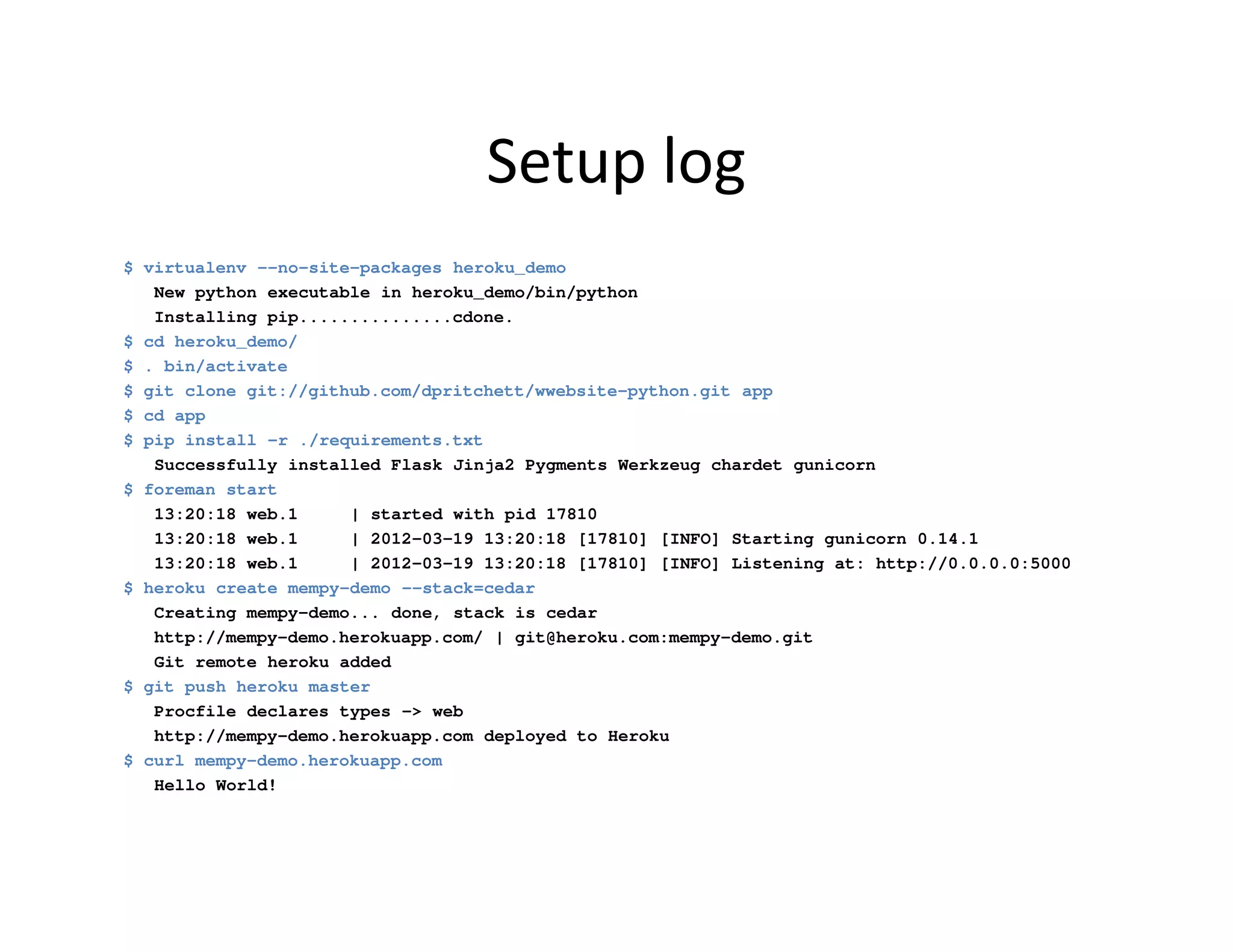Setup log
$ virtualenv --no-site-packages heroku_demo
   New python executable in heroku_demo/bin/python
   Installing pip...............cdone.
$ cd heroku_demo/
$ . bin/activate
$ git clone git://github.com/dpritchett/wwebsite-python.git app
$ cd app
$ pip install -r ./requirements.txt
   Successfully installed Flask Jinja2 Pygments Werkzeug chardet gunicorn
$ foreman start
   13:20:18 web.1     | started with pid 17810
   13:20:18 web.1     | 2012-03-19 13:20:18 [17810] [INFO] Starting gunicorn 0.14.1
   13:20:18 web.1     | 2012-03-19 13:20:18 [17810] [INFO] Listening at: http://0.0.0.0:5000
$ heroku create mempy-demo --stack=cedar
   Creating mempy-demo... done, stack is cedar
   http://mempy-demo.herokuapp.com/ | git@heroku.com:mempy-demo.git
   Git remote heroku added
$ git push heroku master
   Procfile declares types -> web
   http://mempy-demo.herokuapp.com deployed to Heroku
$ curl mempy-demo.herokuapp.com
   Hello World!
 