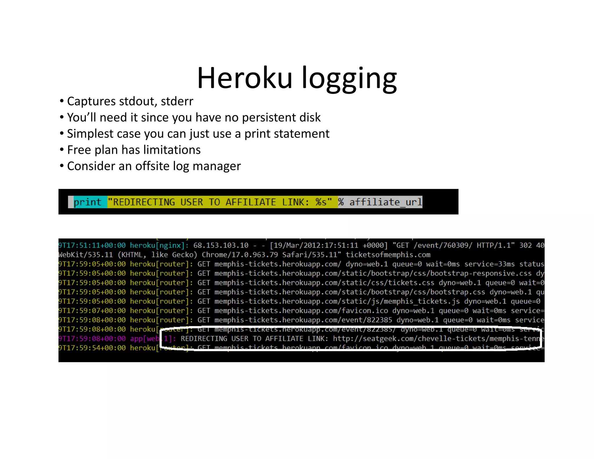 Heroku logging
• Captures stdout, stderr
• You’ll need it since you have no persistent disk
• Simplest case you can just use a print statement
• Free plan has limitations
• Consider an offsite log manager
 
