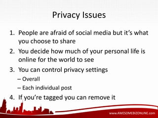 www.AWESOMEBIZONLINE.com 
Privacy Issues 
1. People are afraid of social media but it’s what 
you choose to share 
2. You decide how much of your personal life is 
online for the world to see 
3. You can control privacy settings 
– Overall 
– Each individual post 
4. If you’re tagged you can remove it 
 