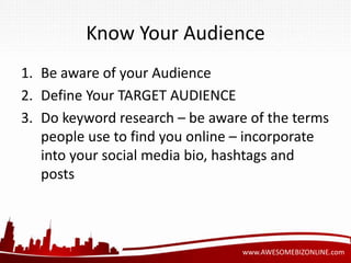 Know Your Audience 
1. Be aware of your Audience 
2. Define Your TARGET AUDIENCE 
3. Do keyword research – be aware of the terms 
people use to find you online – incorporate 
into your social media bio, hashtags and 
posts 
www.AWESOMEBIZONLINE.com 
 