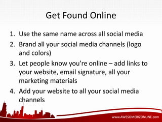 Get Found Online 
1. Use the same name across all social media 
2. Brand all your social media channels (logo 
www.AWESOMEBIZONLINE.com 
and colors) 
3. Let people know you’re online – add links to 
your website, email signature, all your 
marketing materials 
4. Add your website to all your social media 
channels 
 
