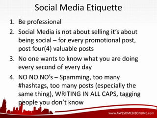 Social Media Etiquette 
1. Be professional 
2. Social Media is not about selling it’s about 
being social – for every promotional post, 
post four(4) valuable posts 
3. No one wants to know what you are doing 
www.AWESOMEBIZONLINE.com 
every second of every day 
4. NO NO NO’s – Spamming, too many 
#hashtags, too many posts (especially the 
same thing), WRITING IN ALL CAPS, tagging 
people you don’t know 
 
