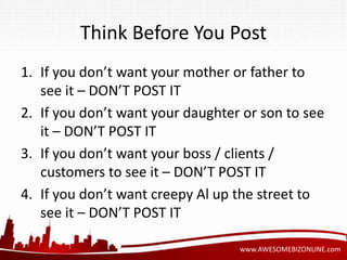 Think Before You Post 
1. If you don’t want your mother or father to 
www.AWESOMEBIZONLINE.com 
see it – DON’T POST IT 
2. If you don’t want your daughter or son to see 
it – DON’T POST IT 
3. If you don’t want your boss / clients / 
customers to see it – DON’T POST IT 
4. If you don’t want creepy Al up the street to 
see it – DON’T POST IT 
 