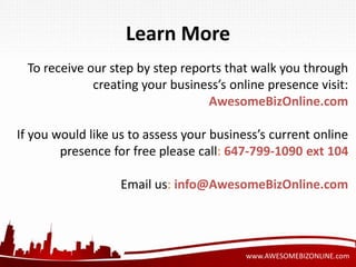 www.AWESOMEBIZONLINE.com 
Learn More 
To receive our step by step reports that walk you through 
creating your business’s online presence visit: 
AwesomeBizOnline.com 
If you would like us to assess your business’s current online 
presence for free please call: 647-799-1090 ext 104 
Email us: info@AwesomeBizOnline.com 
