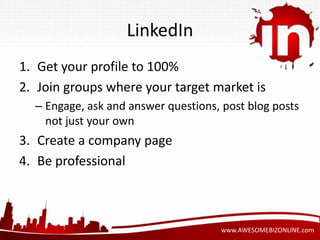 www.AWESOMEBIZONLINE.com 
LinkedIn 
1. Get your profile to 100% 
2. Join groups where your target market is 
– Engage, ask and answer questions, post blog posts 
not just your own 
3. Create a company page 
4. Be professional 
 