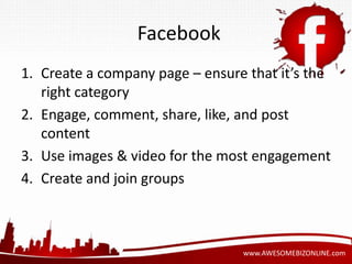 Facebook 
1. Create a company page – ensure that it’s the 
www.AWESOMEBIZONLINE.com 
right category 
2. Engage, comment, share, like, and post 
content 
3. Use images & video for the most engagement 
4. Create and join groups 
 