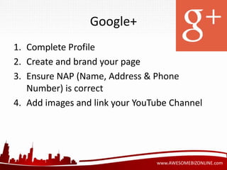 www.AWESOMEBIZONLINE.com 
Google+ 
1. Complete Profile 
2. Create and brand your page 
3. Ensure NAP (Name, Address & Phone 
Number) is correct 
4. Add images and link your YouTube Channel 
 