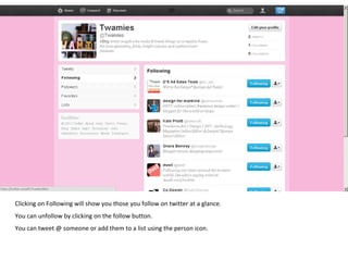 Clicking on Following will show you those you follow on twitter at a glance.  You can unfollow by clicking on the follow button. You can tweet @ someone or add them to a list using the person icon. 