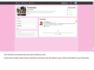Your favorites are tweets that you have marked as such.  If you want to add a tweet to your favorites, just hover over the tweet in your stream and add it to your favourites. 