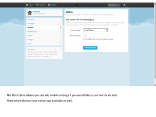 The third tab is where you can add mobile settings if you would like to use twitter via text.  Most smart phones have native app available as well.  