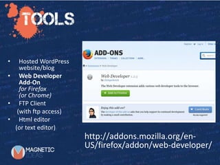 Starting with TwentyTwelve
http://addons.mozilla.org/en-
US/firefox/addon/web-developer/
• Hosted WordPress
website/blog
• Web Developer
Add-On
for Firefox
(or Chrome)
• FTP Client
(with ftp access)
• Html editor
(or text editor)
 