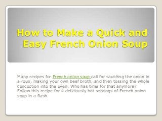 How to Make a Quick and
Easy French Onion Soup
Many recipes for French onion soup call for sautéing the onion in
a roux, making your own beef broth, and then tossing the whole
concoction into the oven. Who has time for that anymore?
Follow this recipe for 4 deliciously hot servings of French onion
soup in a flash.
 