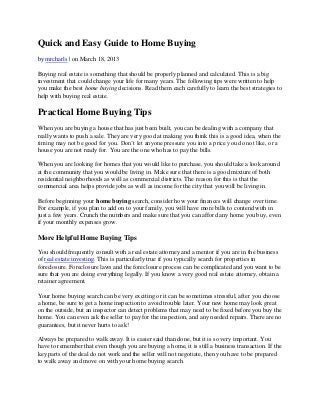 Quick and Easy Guide to Home Buying
by mrcharls | on March 18, 2013

Buying real estate is something that should be properly planned and calculated. This is a big
investment that could change your life for many years. The following tips were written to help
you make the best home buying decisions. Read them each carefully to learn the best strategies to
help with buying real estate.

Practical Home Buying Tips
When you are buying a house that has just been built, you can be dealing with a company that
really wants to push a sale. They are very good at making you think this is a good idea, when the
timing may not be good for you. Don’t let anyone pressure you into a price you do not like, or a
house you are not ready for. You are the one who has to pay the bills.

When you are looking for homes that you would like to purchase, you should take a look around
at the community that you would be living in. Make sure that there is a good mixture of both
residential neighborhoods as well as commercial districts. The reason for this is that the
commercial area helps provide jobs as well as income for the city that you will be living in.

Before beginning your home buying search, consider how your finances will change over time.
For example, if you plan to add on to your family, you will have more bills to contend with in
just a few years. Crunch the numbers and make sure that you can afford any home you buy, even
if your monthly expenses grow.

More Helpful Home Buying Tips

You should frequently consult with a real estate attorney and a mentor if you are in the business
of real estate investing. This is particularly true if you typically search for properties in
foreclosure. Foreclosure laws and the foreclosure process can be complicated and you want to be
sure that you are doing everything legally. If you know a very good real estate attorney, obtain a
retainer agreement.

Your home buying search can be very exciting or it can be sometimes stressful, after you choose
a home, be sure to get a home inspection to avoid trouble later. Your new home may look great
on the outside, but an inspector can detect problems that may need to be fixed before you buy the
home. You can even ask the seller to pay for the inspection, and any needed repairs. There are no
guarantees, but it never hurts to ask!

Always be prepared to walk away. It is easier said than done, but it is so very important. You
have to remember that even though you are buying a home, it is still a business transaction. If the
key parts of the deal do not work and the seller will not negotiate, then you have to be prepared
to walk away and move on with your home buying search.
 