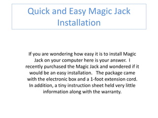 Quick and Easy Magic Jack
        Installation


  If you are wondering how easy it is to install Magic
      Jack on your computer here is your answer. I
recently purchased the Magic Jack and wondered if it
   would be an easy installation. The package came
 with the electronic box and a 1-foot extension cord.
  In addition, a tiny instruction sheet held very little
          information along with the warranty.
 
