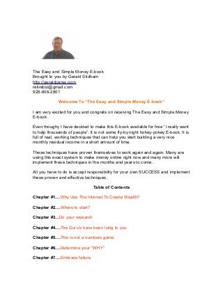 The Easy and Simple Money E-book
Brought to you by Gerald Stidham
http://geraldcares.com
retirebiz@gmail.com
928-606-2801
Welcome To “The Easy and Simple Money E-book”
I am very excited for you and congrats on receiving The Easy and Simple Money
E-book.
Even thoughy I have decided to make this E-book available for free ' I really want
to help thousands of people”. It is not some fly-by night hokey-pokey E-book. It is
full of real, working techniques that can help you start building a very nice
monthly residual income in a short amount of time.
These techniques have proven themselves to work again and again. Many are
using this exact system to make money online right now and many more will
implement these techniques in the months and years to come.
All you have to do is accept responsibility for your own SUCCESS and implement
these proven and effective techniques.
Table of Contents
Chapter #1....Why Use The Internet To Create Wealth?
Chapter #2....Where to start?
Chapter #3...Do your research
Chapter #4....The Guru's have been lying to you
Chapter #5....This is not a numbers game
Chapter #6....Determine your “WHY”
Chapter #7....Embrace failure

 