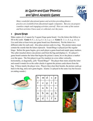 35 Quick-and-Easy Phonics
and Word Analysis Games
Many wonderful educational games and activities providing phonics
practice are available from educational supply companies. But you can prepare
countless simple and engaging activities yourself. Here are some of the easiest
and best activities I have used, or collected, over the years.
1 Sound Bingo
Make copies of a 5-square by 5-square bingo game board. Use the letters that follow to
fill in the cards: Game 1: b, c, d, f, g, h, l, m, n, p, s, t; Game 2: l, t, s, k, n, g, sh, f, p.
Use each letter at least twice per game board (see illustration). Put the letters in a
different order for each card. Also place picture cards in a bag. The picture names must
contain the sounds that the letters represent. Sound Bingo is played just like regular
bingo. Before the game begins, give each player a game board and ample space markers.
The caller (teacher) draws one picture card from the bag and displays it. If a player’s
game board contains the letter that begins the picture’s name, he or she places a marker
over the space. The first player to get five markers in a row either vertically,
horizontally, or diagonally, yells “Sound Bingo!” The player than states aloud the letter
and sound it stands for as the caller checks it against the picture cards drawn from the
bag. If these match, the player wins. Players then clear their boards, the picture cards go
back in the bag, and a new game begins. (Game 2 is played in the same way but focuses
on ending sounds.)
b m d s p
f c g l c
t n b t s
n b m g h
p d l f n
 
