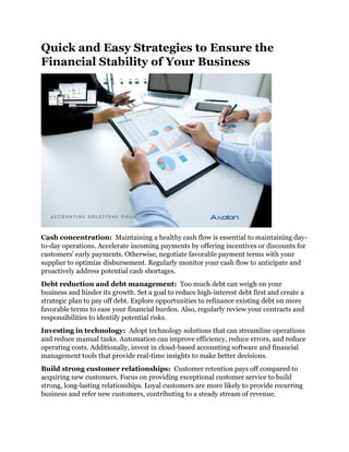 Quick and Easy Strategies to Ensure the
Financial Stability of Your Business
Cash concentration: Maintaining a healthy cash flow is essential to maintaining day-
to-day operations. Accelerate incoming payments by offering incentives or discounts for
customers' early payments. Otherwise, negotiate favorable payment terms with your
supplier to optimize disbursement. Regularly monitor your cash flow to anticipate and
proactively address potential cash shortages.
Debt reduction and debt management: Too much debt can weigh on your
business and hinder its growth. Set a goal to reduce high-interest debt first and create a
strategic plan to pay off debt. Explore opportunities to refinance existing debt on more
favorable terms to ease your financial burden. Also, regularly review your contracts and
responsibilities to identify potential risks.
Investing in technology: Adopt technology solutions that can streamline operations
and reduce manual tasks. Automation can improve efficiency, reduce errors, and reduce
operating costs. Additionally, invest in cloud-based accounting software and financial
management tools that provide real-time insights to make better decisions.
Build strong customer relationships: Customer retention pays off compared to
acquiring new customers. Focus on providing exceptional customer service to build
strong, long-lasting relationships. Loyal customers are more likely to provide recurring
business and refer new customers, contributing to a steady stream of revenue.
 