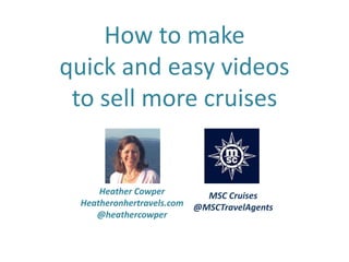 How to make
quick and easy videos
to sell more cruises
Heather Cowper
Heatheronhertravels.com
@heathercowper
MSC Cruises
@MSCTravelAgents
 