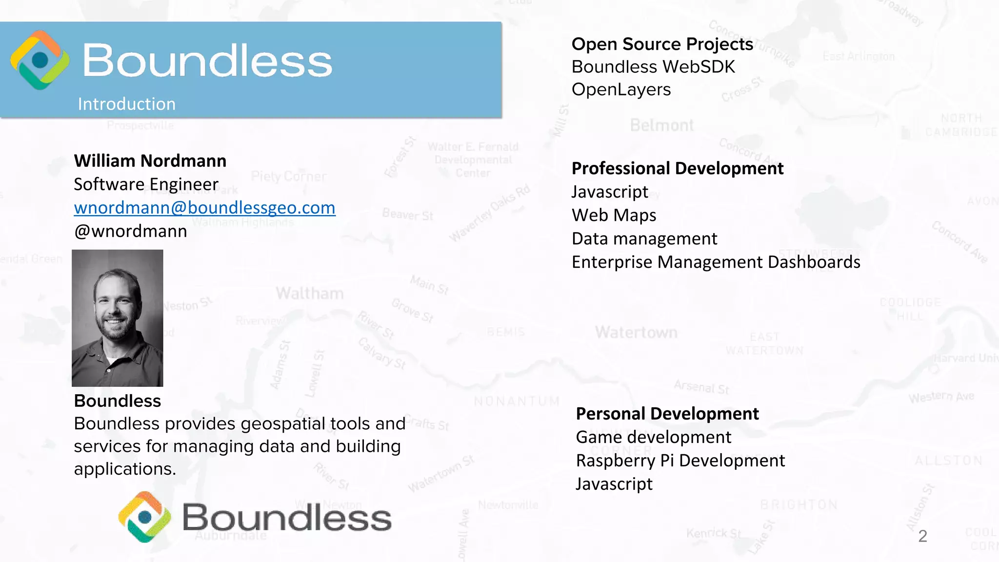2
Introduction
William Nordmann
Software Engineer
wnordmann@boundlessgeo.com
@wnordmann
Professional Development
Javascript
Web Maps
Data management
Enterprise Management Dashboards
Open Source Projects
Boundless WebSDK
OpenLayers
Boundless
Boundless provides geospatial tools and
services for managing data and building
applications.
Personal Development
Game development
Raspberry Pi Development
Javascript
 