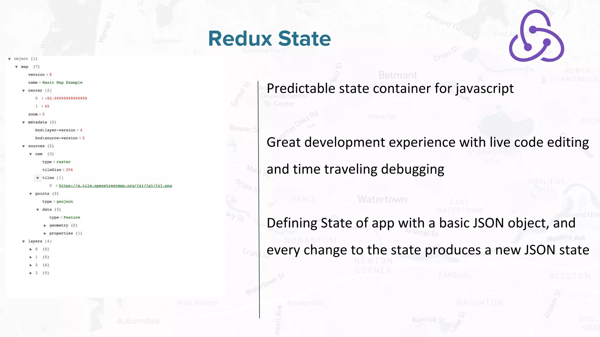 Free and Open Source Software for Geospatial
Redux State
Predictable state container for javascript
Great development experience with live code editing
and time traveling debugging
Defining State of app with a basic JSON object, and
every change to the state produces a new JSON state
 