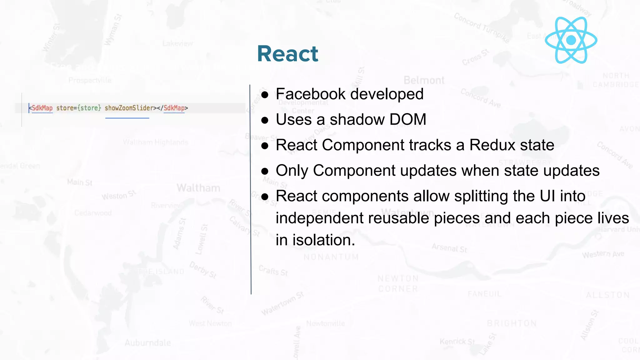 Free and Open Source Software for Geospatial
React
● Facebook developed
● Uses a shadow DOM
● React Component tracks a Redux state
● Only Component updates when state updates
● React components allow splitting the UI into
independent reusable pieces and each piece lives
in isolation.
 
