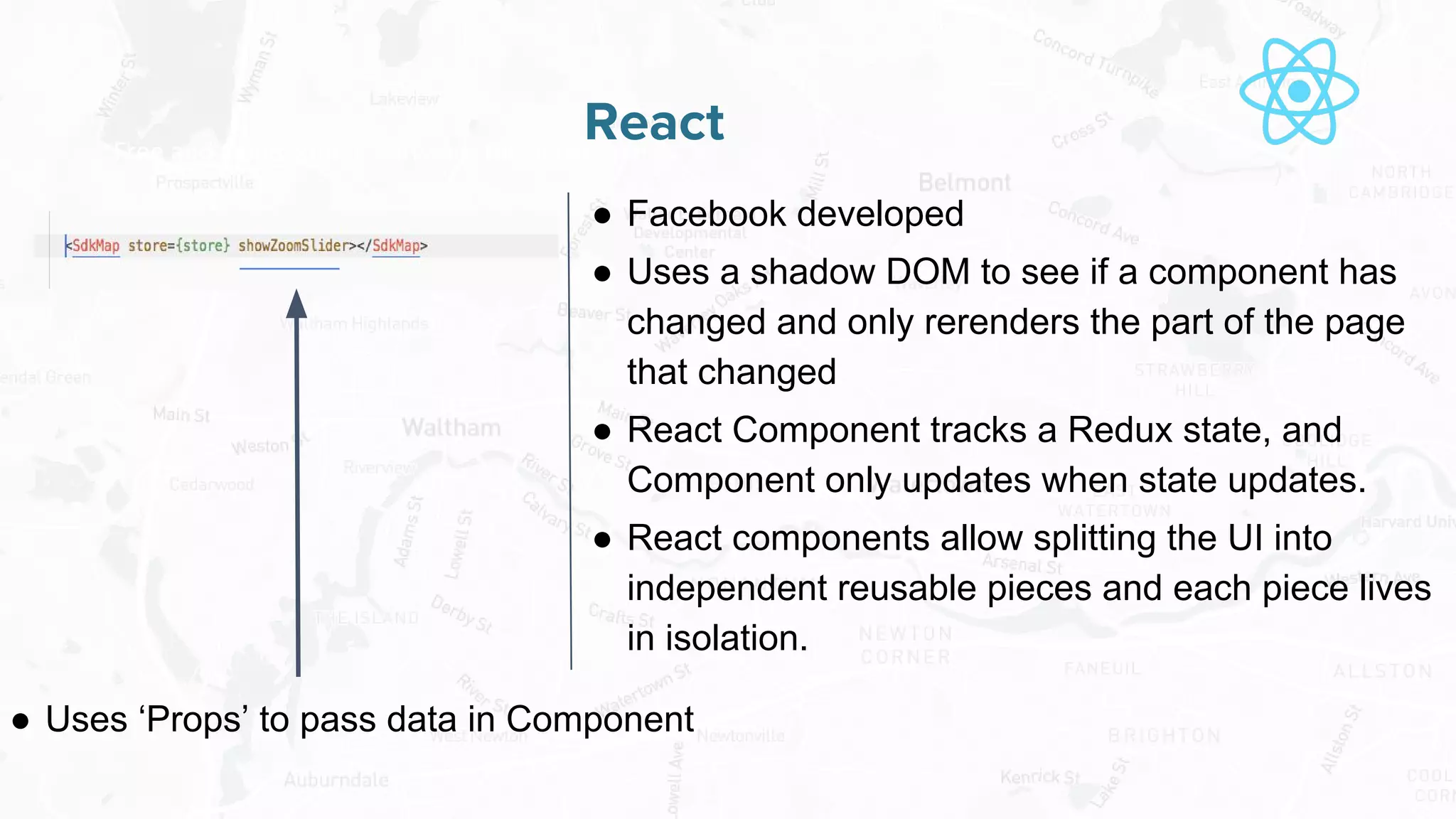 Free and Open Source Software for Geospatial
React
● Facebook developed
● Uses a shadow DOM to see if a component has
changed and only rerenders the part of the page
that changed
● React Component tracks a Redux state, and
Component only updates when state updates.
● React components allow splitting the UI into
independent reusable pieces and each piece lives
in isolation.
● Uses ‘Props’ to pass data in Component
 