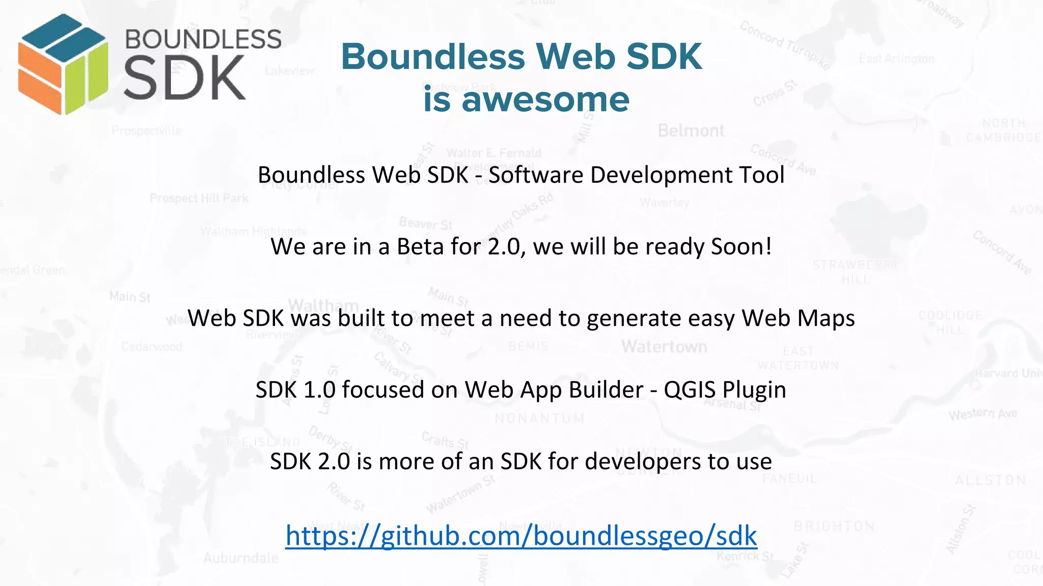 Boundless Web SDK - Software Development Tool
We are in a Beta for 2.0, we will be ready Soon!
Web SDK was built to meet a need to generate easy Web Maps
SDK 1.0 focused on Web App Builder - QGIS Plugin
SDK 2.0 is more of an SDK for developers to use
https://github.com/boundlessgeo/sdk
Boundless Web SDK
is awesome
 