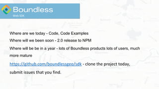 Where are we today - Code, Code Examples
Where will we been soon - 2.0 release to NPM
Where will be be in a year - lots of Boundless products lots of users, much
more mature
https://github.com/boundlessgeo/sdk - clone the project today,
submit issues that you find.
Web SDK
 