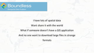 I have lots of spatial data
Want share it with the world
What if someone doesn’t have a GIS application
And no one want to download large files in strange
formats
Geospatial Data Problem
 