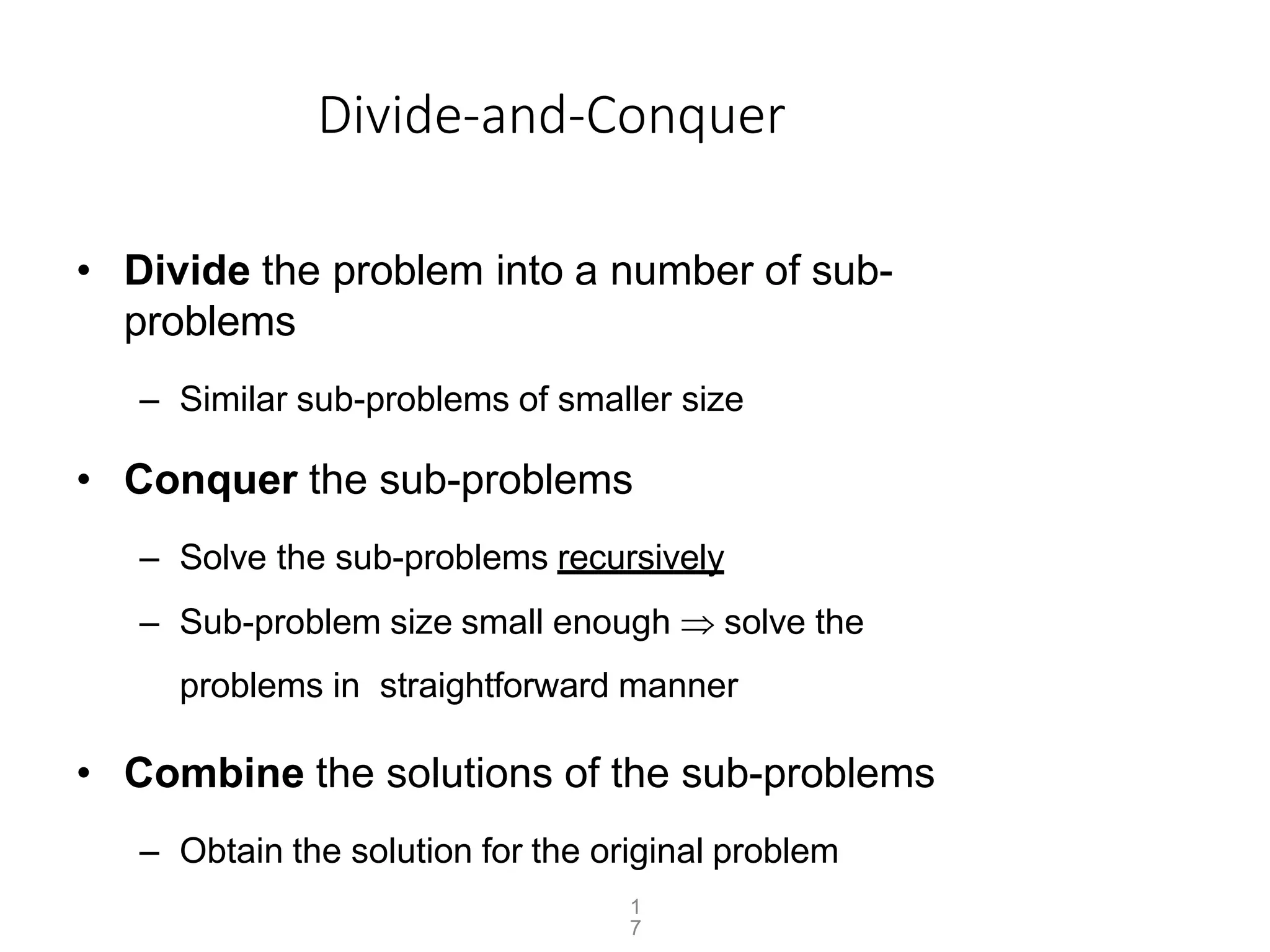1
7
Divide-and-Conquer
• Divide the problem into a number of sub-
problems
– Similar sub-problems of smaller size
• Conquer the sub-problems
– Solve the sub-problems recursively
– Sub-problem size small enough  solve the
problems in straightforward manner
• Combine the solutions of the sub-problems
– Obtain the solution for the original problem
 