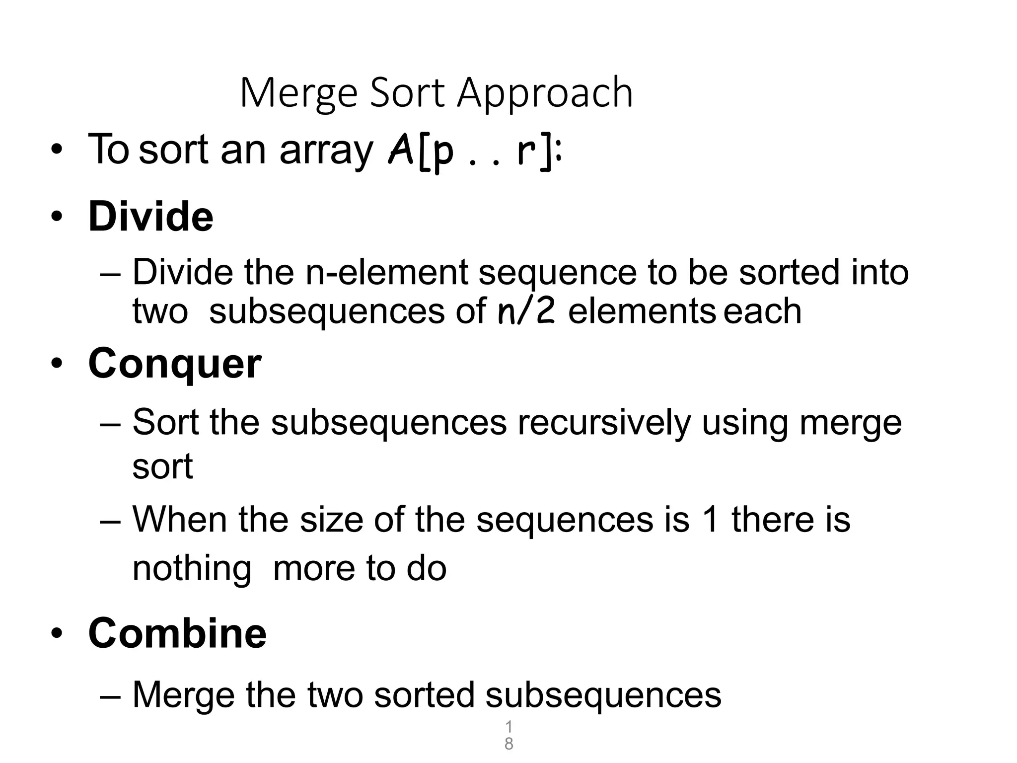 1
8
Merge Sort Approach
• To sort an array A[p . . r]:
• Divide
– Divide the n-element sequence to be sorted into
two subsequences of n/2 elements each
• Conquer
– Sort the subsequences recursively using merge
sort
– When the size of the sequences is 1 there is
nothing more to do
• Combine
– Merge the two sorted subsequences
 