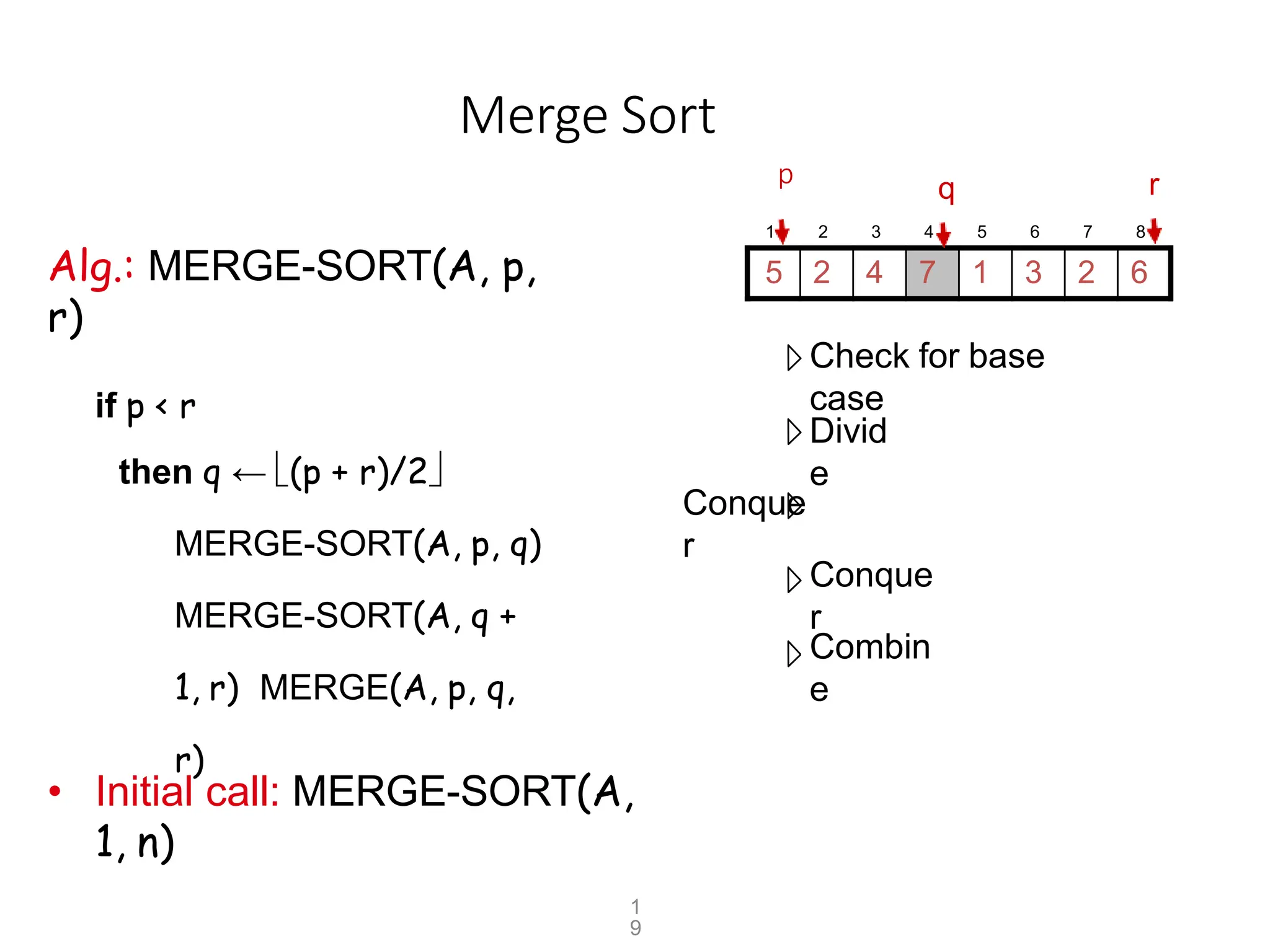 Merge Sort
p
Alg.: MERGE-SORT(A, p,
r)
if p < r
then q ← (p + r)/2
MERGE-SORT(A, p, q)
MERGE-SORT(A, q +
1, r) MERGE(A, p, q,
r)
Check for base
case
Divid
e
Conque
r
Conque
r
Combin
e
• Initial call: MERGE-SORT(A,
1, n)
1 2 3 4 5 6 7 8
5 2 4 7 1 3 2 6
r
q
1
9
 