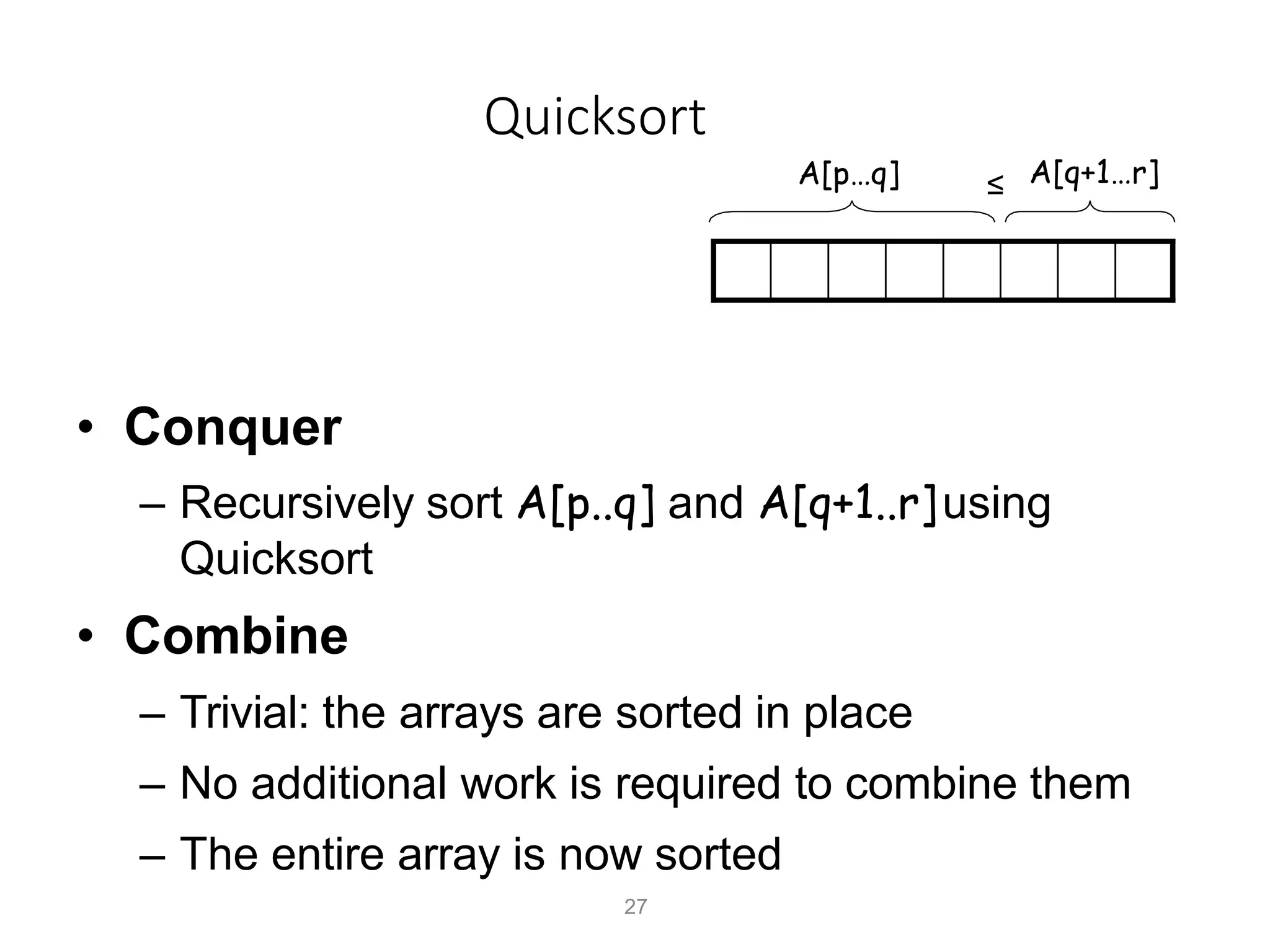 Quicksort
A[p…q]
• Conquer
– Recursively sort A[p..q] and A[q+1..r]using
Quicksort
• Combine
– Trivial: the arrays are sorted in place
– No additional work is required to combine them
– The entire array is now sorted
A[q+1…r]
≤
27
 
