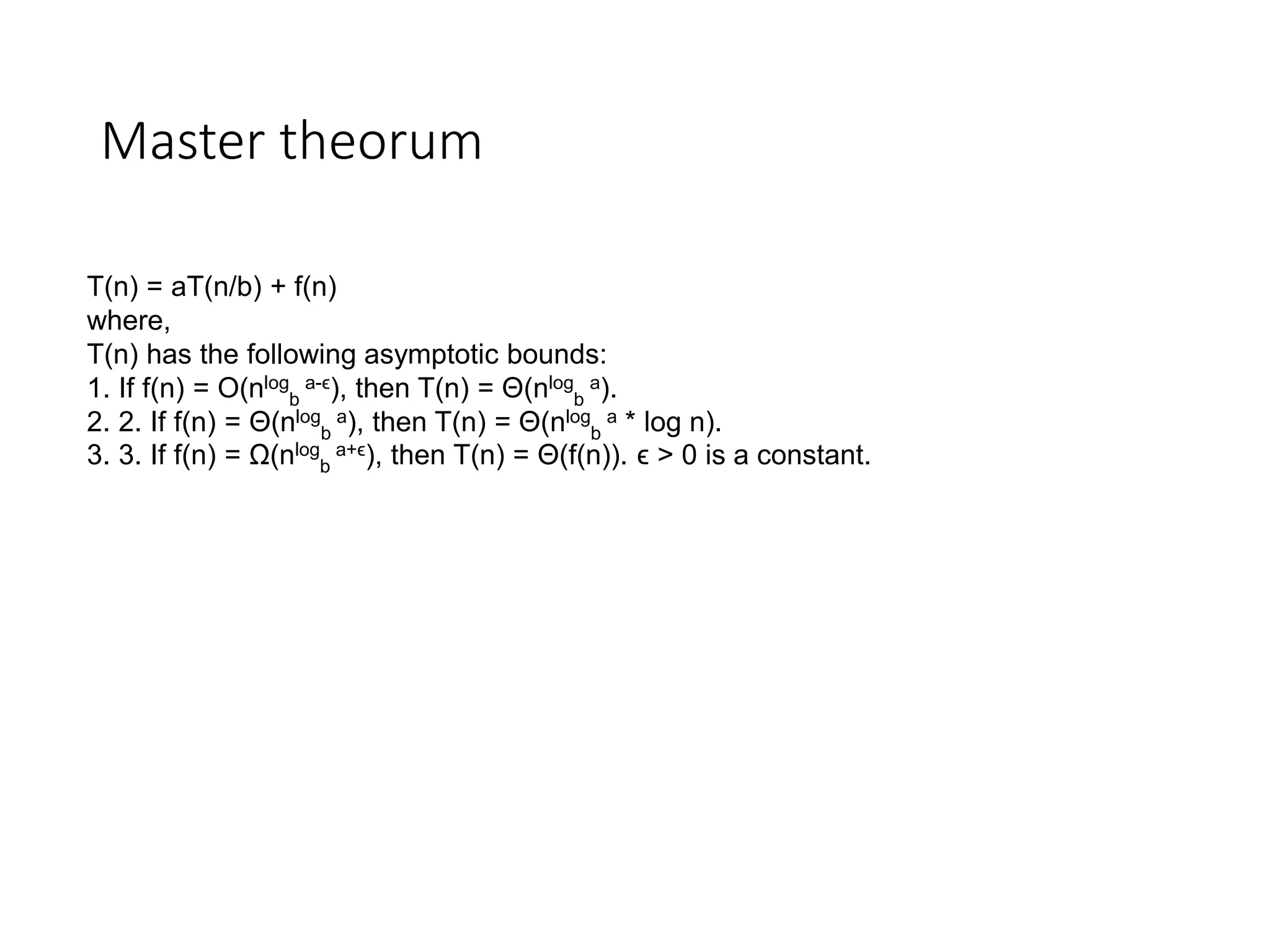 Master theorum
T(n) = aT(n/b) + f(n)
where,
T(n) has the following asymptotic bounds:
1. If f(n) = O(nlog
b
a-ϵ), then T(n) = Θ(nlog
b
a).
2. 2. If f(n) = Θ(nlog
b
a), then T(n) = Θ(nlog
b
a * log n).
3. 3. If f(n) = Ω(nlog
b
a+ϵ), then T(n) = Θ(f(n)). ϵ > 0 is a constant.
 