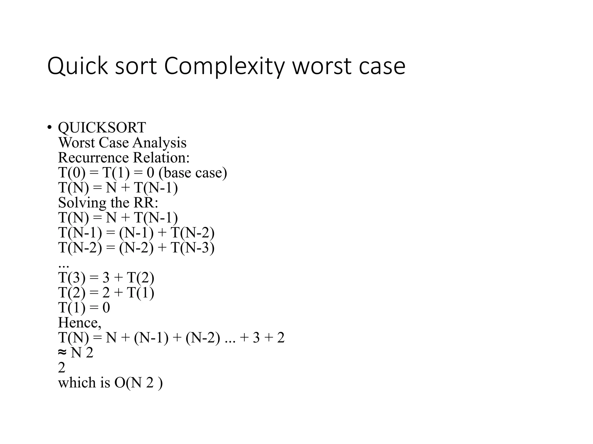 Quick sort Complexity worst case
• QUICKSORT
Worst Case Analysis
Recurrence Relation:
T(0) = T(1) = 0 (base case)
T(N) = N + T(N-1)
Solving the RR:
T(N) = N + T(N-1)
T(N-1) = (N-1) + T(N-2)
T(N-2) = (N-2) + T(N-3)
...
T(3) = 3 + T(2)
T(2) = 2 + T(1)
T(1) = 0
Hence,
T(N) = N + (N-1) + (N-2) ... + 3 + 2
≈ N 2
2
which is O(N 2 )
 