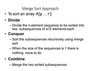 1
8
Merge Sort Approach
• To sort an array A[p . . r]:
• Divide
– Divide the n-element sequence to be sorted into
two subsequences of n/2 elements each
• Conquer
– Sort the subsequences recursively using merge
sort
– When the size of the sequences is 1 there is
nothing more to do
• Combine
– Merge the two sorted subsequences
 