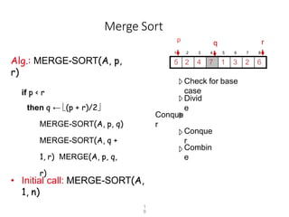 Merge Sort
p
Alg.: MERGE-SORT(A, p,
r)
if p < r
then q ← (p + r)/2
MERGE-SORT(A, p, q)
MERGE-SORT(A, q +
1, r) MERGE(A, p, q,
r)
Check for base
case
Divid
e
Conque
r
Conque
r
Combin
e
• Initial call: MERGE-SORT(A,
1, n)
1 2 3 4 5 6 7 8
5 2 4 7 1 3 2 6
r
q
1
9
 