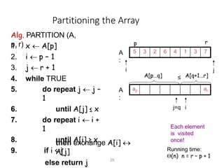 Partitioning the Array
Alg. PARTITION (A,
p, r)
1. x  A[p]
2. i  p – 1
3. j  r + 1
4. while TRUE
5. do repeat j  j –
1
6. until A[j] ≤ x
7. do repeat i  i +
1
8. until A[i] ≥ x
9. if i < j
then exchange A[i] 
A[j]
else return j
Each element
is visited
once!
Running time:
(n) n = r – p + 1
5 3 2 6 4 1 3 7
i j
A
:
ap ar
j=q i
A
:
A[p…q]
29
A[q+1…r]
≤
p r
 