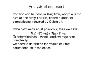 Partition can be done in O(n) time, where n is the
size of the array. Let T(n) be the number of
comparisons required by Quicksort.
If the pivot ends up at position k, then we have
T(n) T(nk)  T(k 1)  n
To determine best-, worst-, and average-case
complexity
we need to determine the values of k that
correspond to these cases.
Analysis of quicksort
 