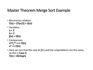 Master Theorem Merge Sort Example
• Recurrence relation:
T(n) = 2T(n/2) + O(n)
• Variables:
a = 2
b = 2
f(n) = O(n)
• Comparison:
nlog
b
(a) <=> O(n)
n1 == O(n)
• Here we see that the cost of f(n) and the subproblems are the same,
so this is Case 2:
T(n) = O(nlogn)
 